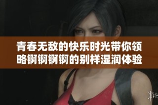 青春无敌的快乐时光带你领略锕锕锕锕的别样湿润体验