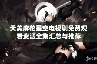 天美麻花星空电视剧免费观看资源全集汇总与推荐