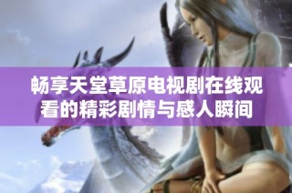 畅享天堂草原电视剧在线观看的精彩剧情与感人瞬间
