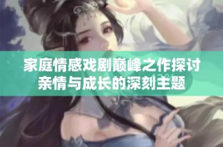 家庭情感戏剧巅峰之作探讨亲情与成长的深刻主题