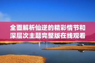 全面解析仙逆的精彩情节和深层次主题完整版在线观看体验