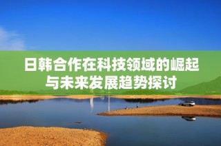 日韩合作在科技领域的崛起与未来发展趋势探讨