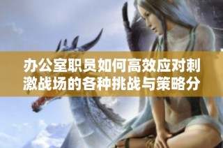办公室职员如何高效应对刺激战场的各种挑战与策略分享