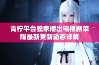 青柠平台独家播出电视剧荣耀最新更新动态详解
