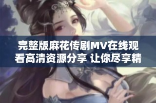 完整版麻花传剧MV在线观看高清资源分享 让你尽享精彩表演