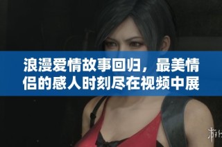 浪漫爱情故事回归，最美情侣的感人时刻尽在视频中展现