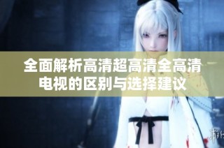 全面解析高清超高清全高清电视的区别与选择建议