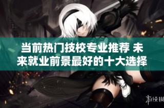 当前热门技校专业推荐 未来就业前景最好的十大选择分析