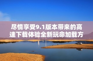 尽情享受9.1版本带来的高速下载体验全新玩命加载方式解析