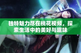 独特魅力尽在桃花视频，探索生活中的美好与趣味