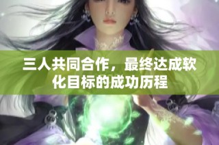 三人共同合作，最终达成软化目标的成功历程