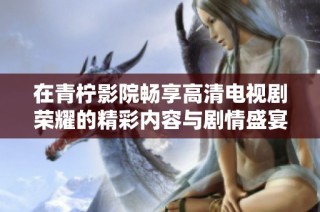 在青柠影院畅享高清电视剧荣耀的精彩内容与剧情盛宴