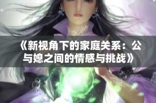 《新视角下的家庭关系：公与媳之间的情感与挑战》