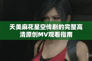 天美麻花星空传剧的完整高清原创MV观看指南