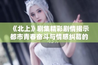 《北上》剧集精彩剧情揭示都市青春奋斗与情感纠葛的深刻内涵