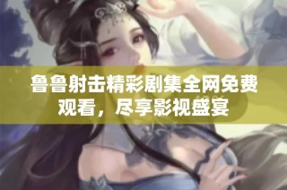 鲁鲁射击精彩剧集全网免费观看，尽享影视盛宴