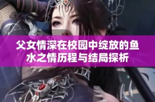 父女情深在校园中绽放的鱼水之情历程与结局探析