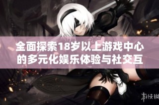 全面探索18岁以上游戏中心的多元化娱乐体验与社交互动方式