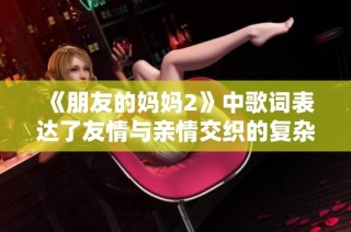 《朋友的妈妈2》中歌词表达了友情与亲情交织的复杂情感与思索