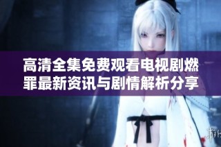 高清全集免费观看电视剧燃罪最新资讯与剧情解析分享