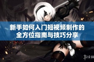新手如何入门短视频制作的全方位指南与技巧分享