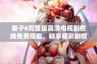 妻子6完整版高清电视剧在线免费观看，畅享精彩剧情与感人时刻