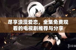 尽享浪漫爱恋，全集免费观看的电视剧推荐与分享