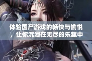 体验国产游戏的畅快与愉悦，让你沉浸在无尽的乐趣中
