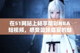 在51网站上畅享精彩NBA短视频，感受篮球盛宴的魅力与激情