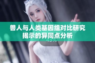 兽人与人类基因组对比研究揭示的异同点分析