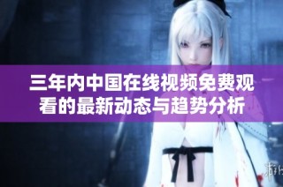 三年内中国在线视频免费观看的最新动态与趋势分析