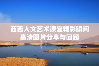 西西人文艺术课堂精彩瞬间高清图片分享与回顾