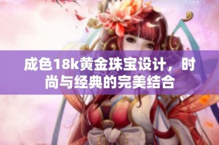 成色18k黄金珠宝设计，时尚与经典的完美结合