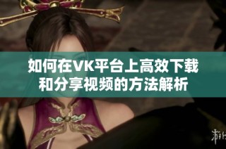 如何在VK平台上高效下载和分享视频的方法解析