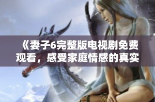 《妻子6完整版电视剧免费观看，感受家庭情感的真实与温暖》