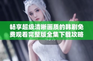 畅享超级清晰画质的韩剧免费观看完整版全集下载攻略