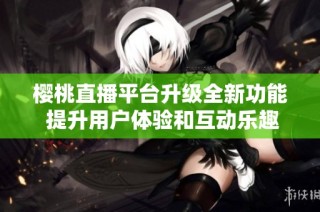 樱桃直播平台升级全新功能 提升用户体验和互动乐趣