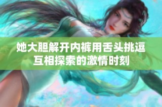 她大胆解开内裤用舌头挑逗互相探索的激情时刻