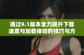 通过9.1版本全力提升下载速度与加载体验的技巧与方法