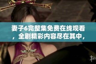 妻子6完整集免费在线观看，全剧精彩内容尽在其中，不容错过