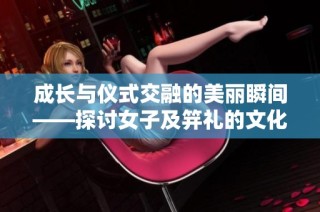 成长与仪式交融的美丽瞬间——探讨女子及笄礼的文化意义
