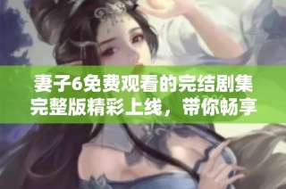 妻子6免费观看的完结剧集完整版精彩上线，带你畅享故事每一刻