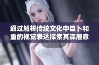 通过解析传统文化中臣卜和重的视觉表达探索其深层意义与价值