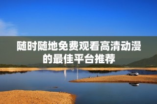 随时随地免费观看高清动漫的最佳平台推荐