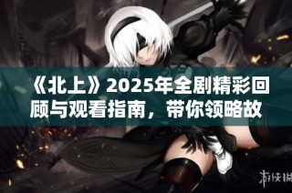 《北上》2025年全剧精彩回顾与观看指南，带你领略故事精髓