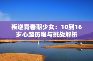 叛逆青春期少女：10到16岁心路历程与挑战解析