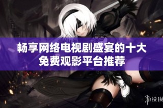 畅享网络电视剧盛宴的十大免费观影平台推荐