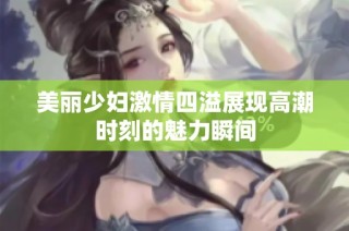 美丽少妇激情四溢展现高潮时刻的魅力瞬间