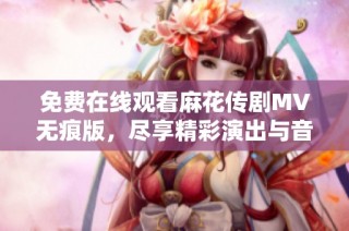 免费在线观看麻花传剧MV无痕版，尽享精彩演出与音乐魅力