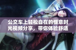 公交车上轻松自在的惬意时光视频分享，带你体验舒适之旅